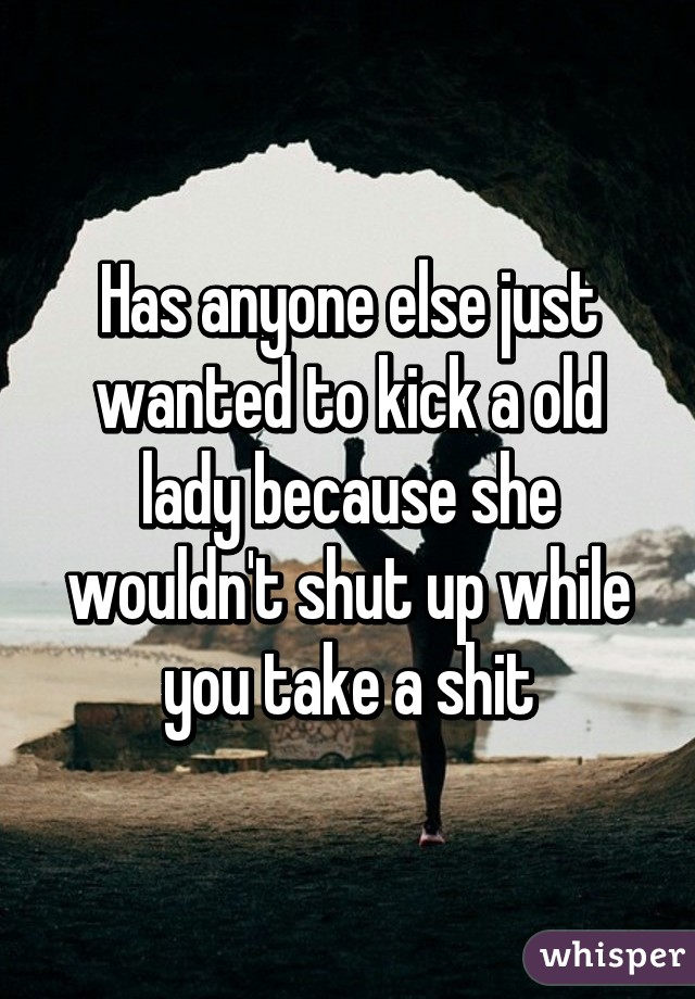 Has anyone else just wanted to kick a old lady because she wouldn't shut up while you take a shit