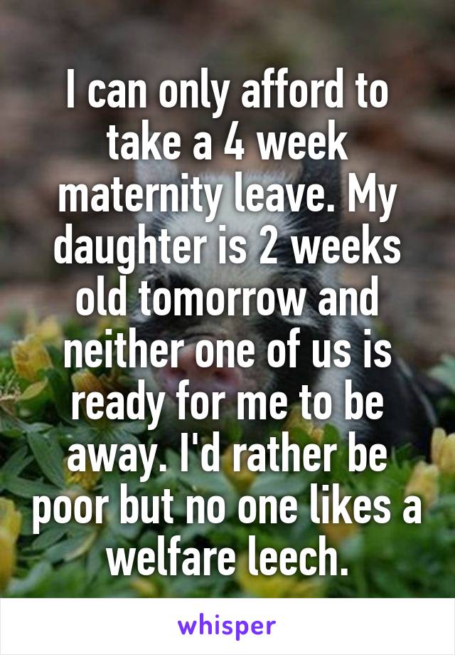 I can only afford to take a 4 week maternity leave. My daughter is 2 weeks old tomorrow and neither one of us is ready for me to be away. I'd rather be poor but no one likes a welfare leech.