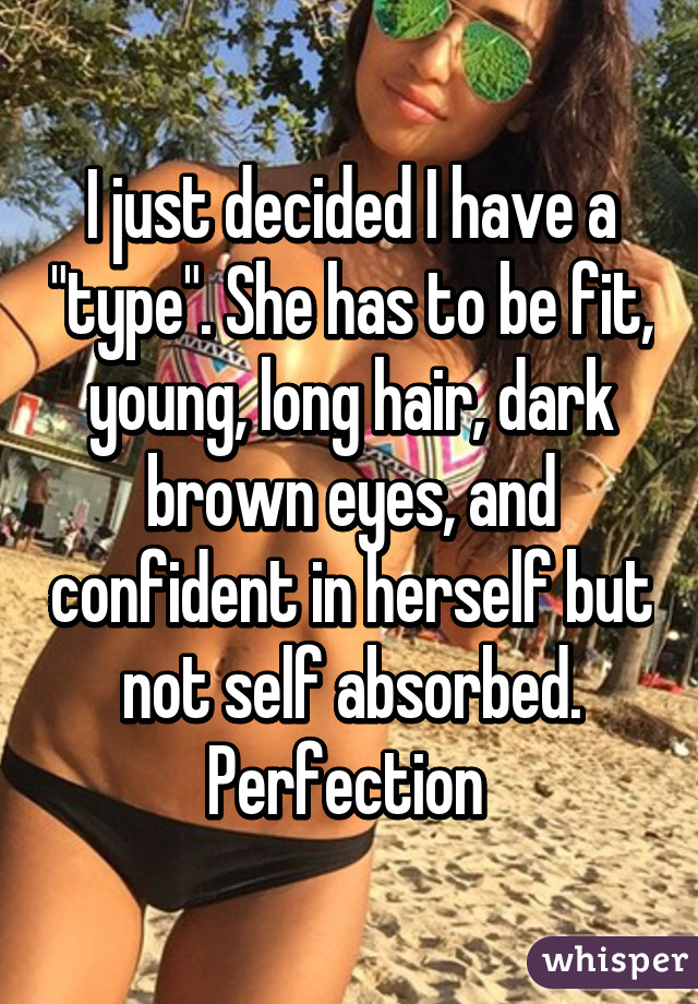 I just decided I have a "type". She has to be fit, young, long hair, dark brown eyes, and confident in herself but not self absorbed. Perfection 