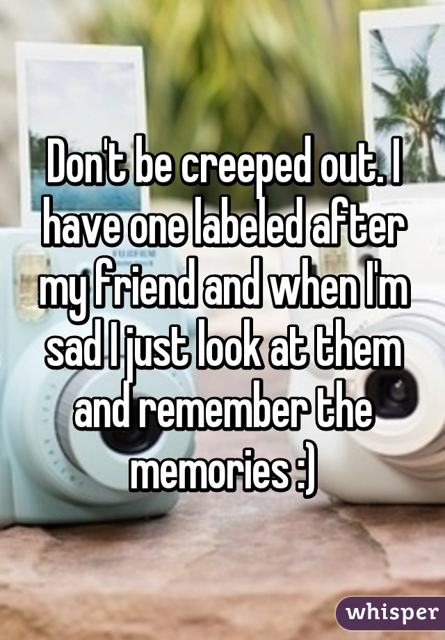 Don't be creeped out. I have one labeled after my friend and when I'm sad I just look at them and remember the memories :)