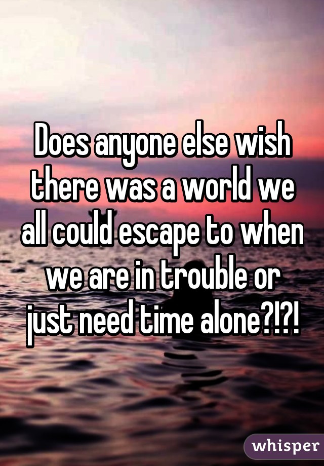 Does anyone else wish there was a world we all could escape to when we are in trouble or just need time alone?!?!