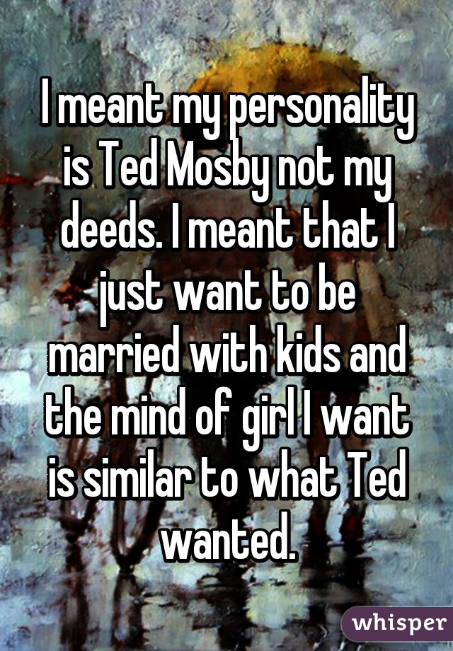 I meant my personality is Ted Mosby not my deeds. I meant that I just want to be married with kids and the mind of girl I want is similar to what Ted wanted.