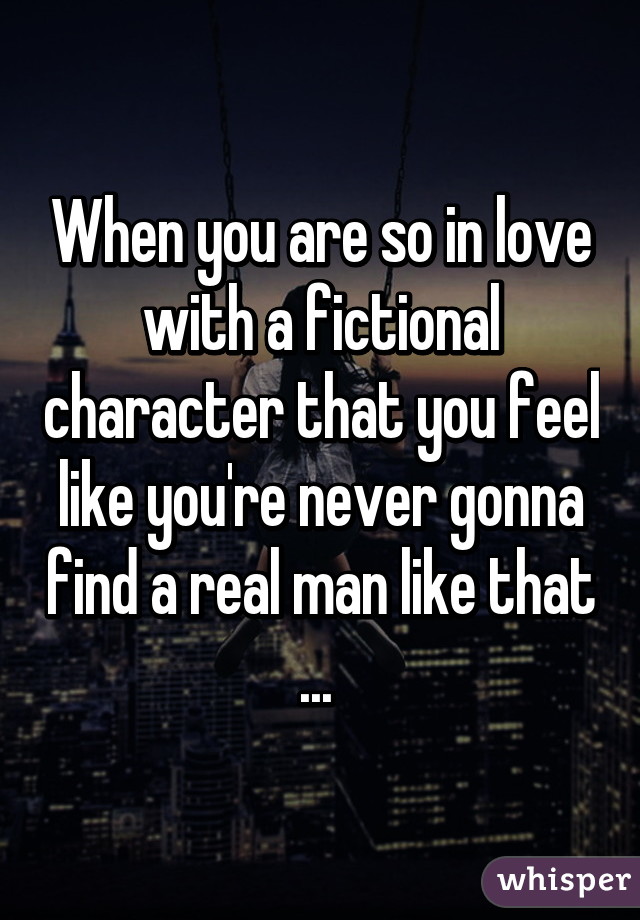 When you are so in love with a fictional character that you feel like you're never gonna find a real man like that ... 