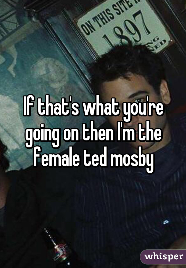 If that's what you're going on then I'm the female ted mosby