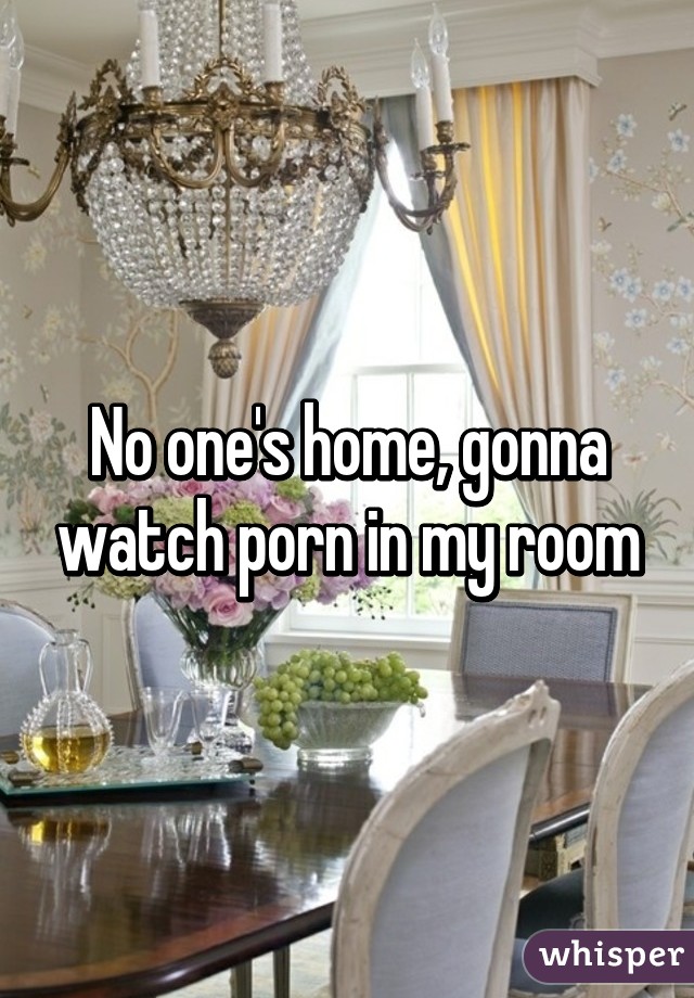 No one's home, gonna watch porn in my room