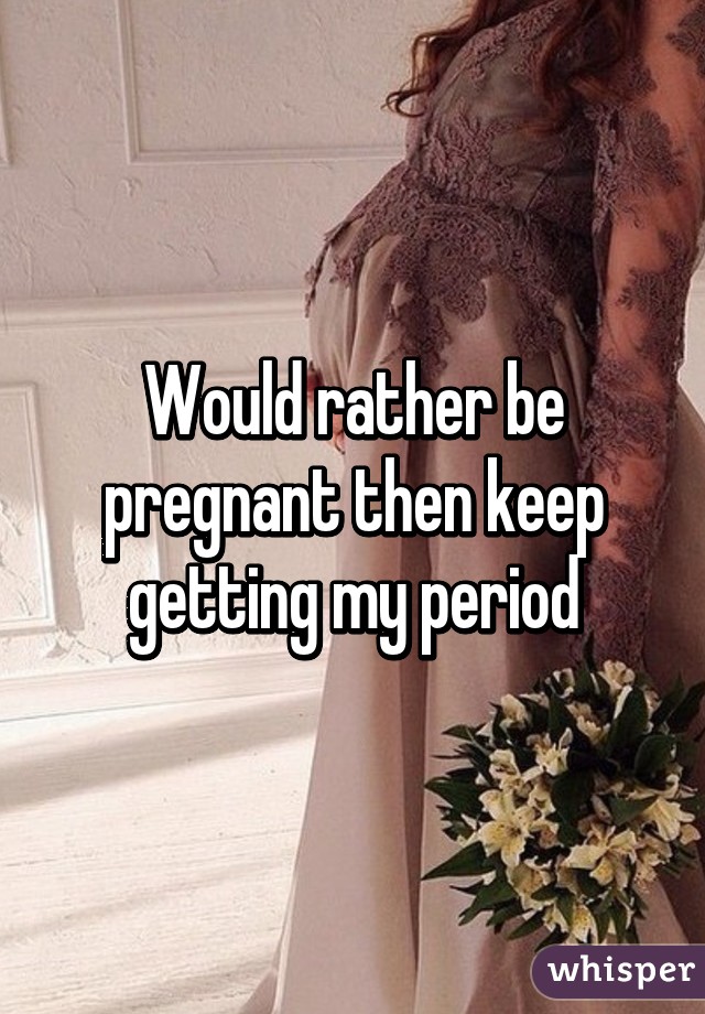 Would rather be pregnant then keep getting my period