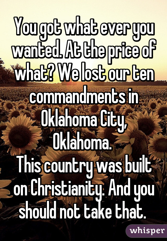 You got what ever you wanted. At the price of what? We lost our ten commandments in Oklahoma City, Oklahoma. 
This country was built on Christianity. And you should not take that. 