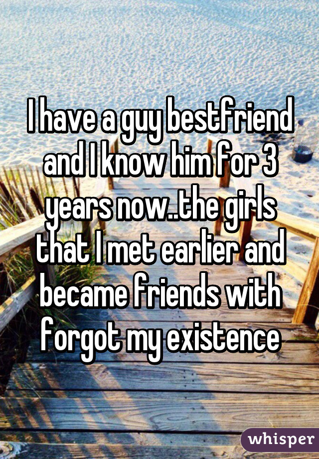 I have a guy bestfriend and I know him for 3 years now..the girls that I met earlier and became friends with forgot my existence