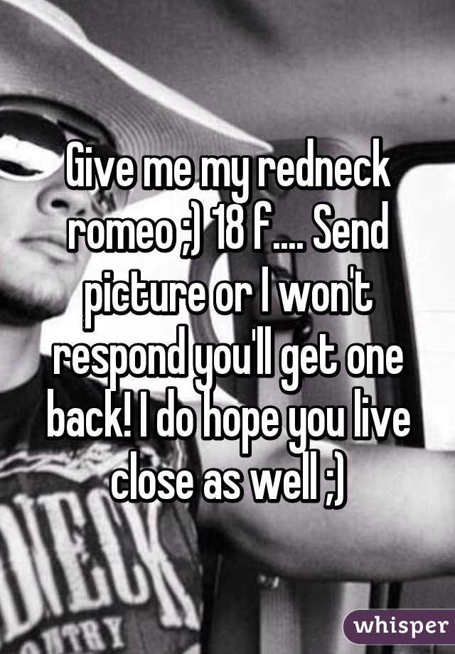 Give me my redneck romeo ;) 18 f.... Send picture or I won't respond you'll get one back! I do hope you live close as well ;)