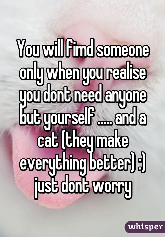 You will fimd someone only when you realise you dont need anyone but yourself ..... and a cat (they make everything better) :) just dont worry