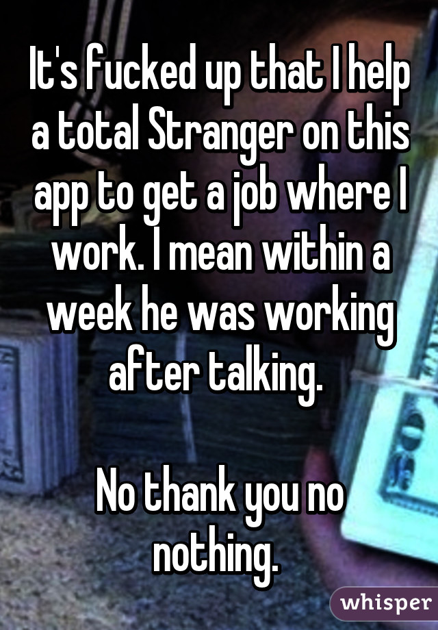 It's fucked up that I help a total Stranger on this app to get a job where I work. I mean within a week he was working after talking. 

No thank you no nothing. 