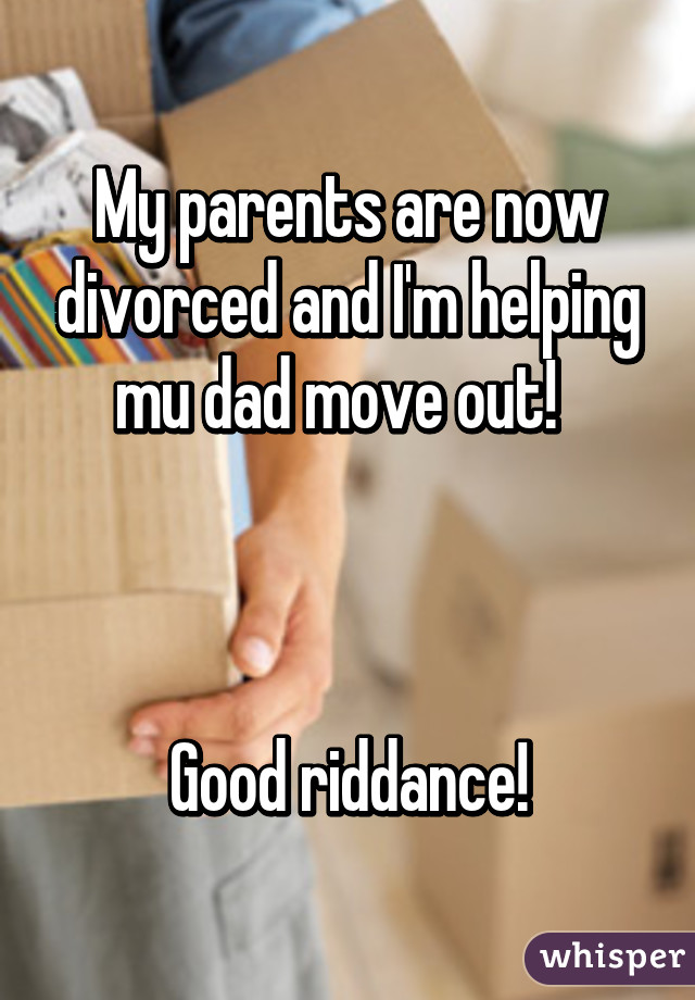 My parents are now divorced and I'm helping mu dad move out!  



Good riddance!