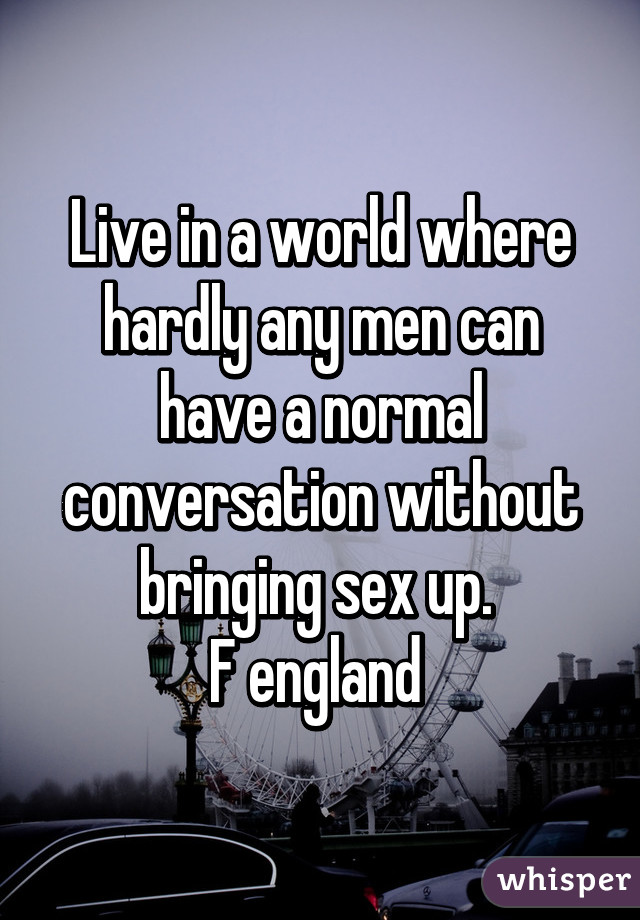 Live in a world where hardly any men can have a normal conversation without bringing sex up. 
F england 