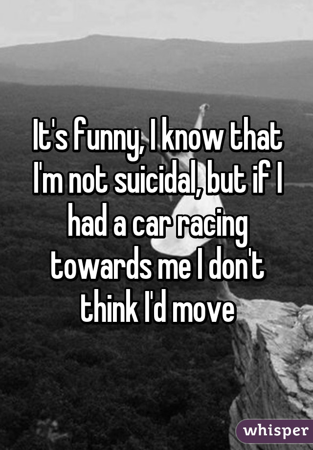 It's funny, I know that I'm not suicidal, but if I had a car racing towards me I don't think I'd move