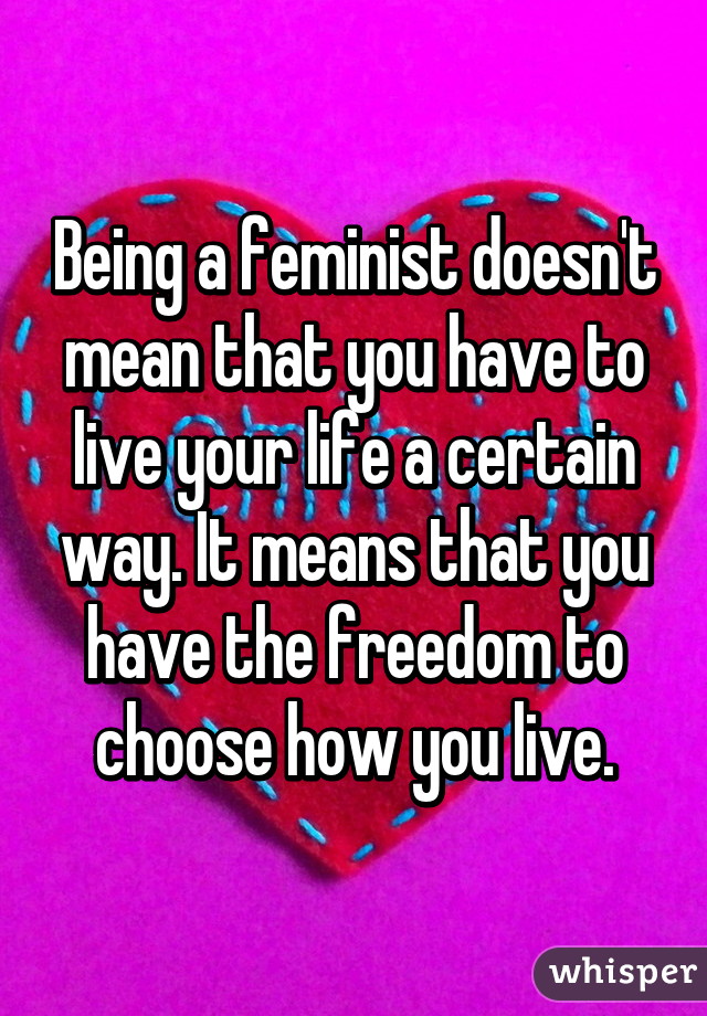 Being a feminist doesn't mean that you have to live your life a certain way. It means that you have the freedom to choose how you live.