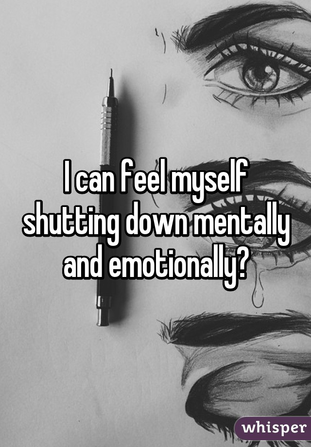 I can feel myself shutting down mentally and emotionally😞