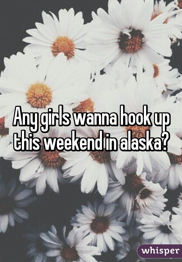 Any girls wanna hook up this weekend in alaska?