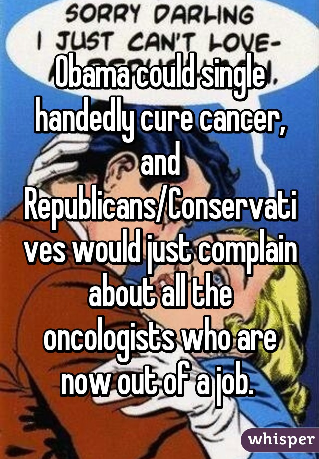 Obama could single handedly cure cancer, and Republicans/Conservatives would just complain about all the oncologists who are now out of a job. 