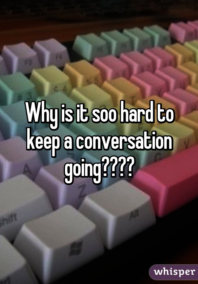 Why is it soo hard to keep a conversation going????