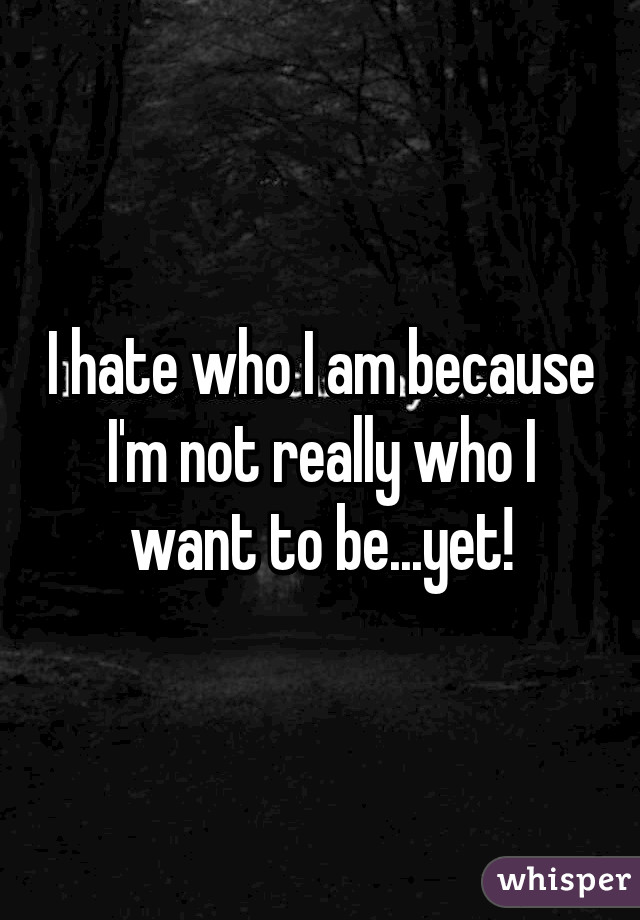 I hate who I am because I'm not really who I want to be...yet!