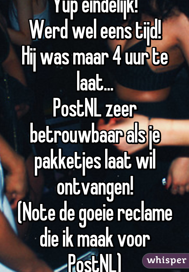 Yup eindelijk!
Werd wel eens tijd!
Hij was maar 4 uur te laat...
PostNL zeer betrouwbaar als je pakketjes laat wil ontvangen!
(Note de goeie reclame die ik maak voor PostNL)