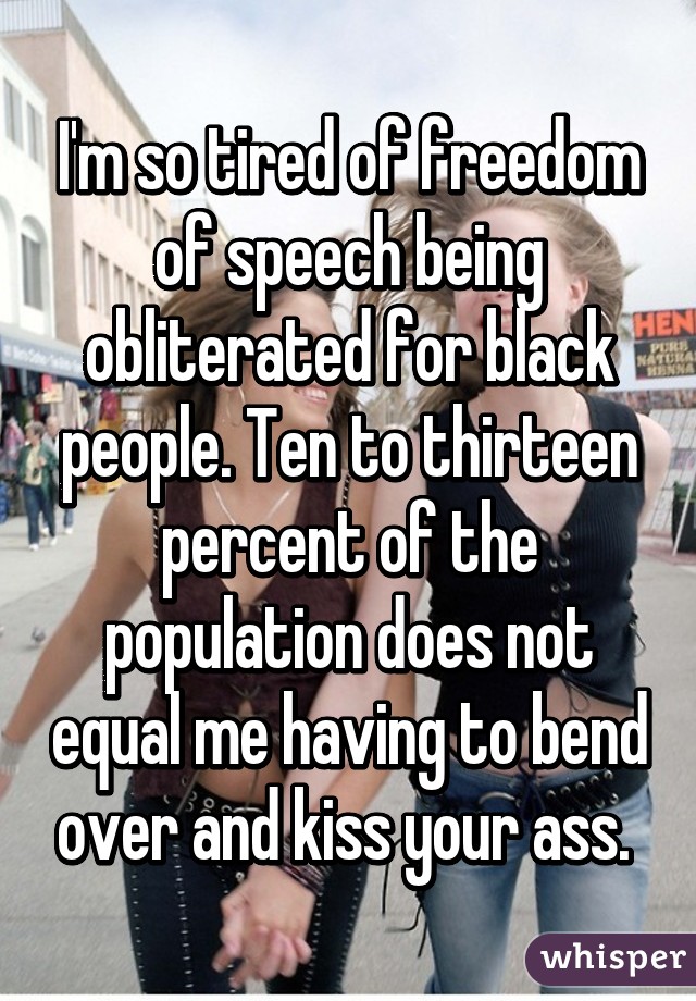 I'm so tired of freedom of speech being obliterated for black people. Ten to thirteen percent of the population does not equal me having to bend over and kiss your ass. 