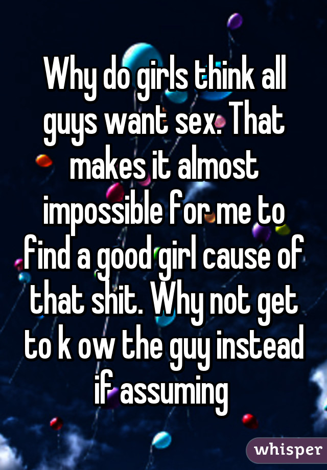 Why do girls think all guys want sex. That makes it almost impossible for me to find a good girl cause of that shit. Why not get to k ow the guy instead if assuming 