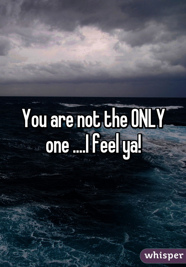 You are not the ONLY one ....I feel ya!