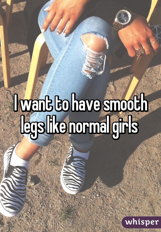 I want to have smooth legs like normal girls 