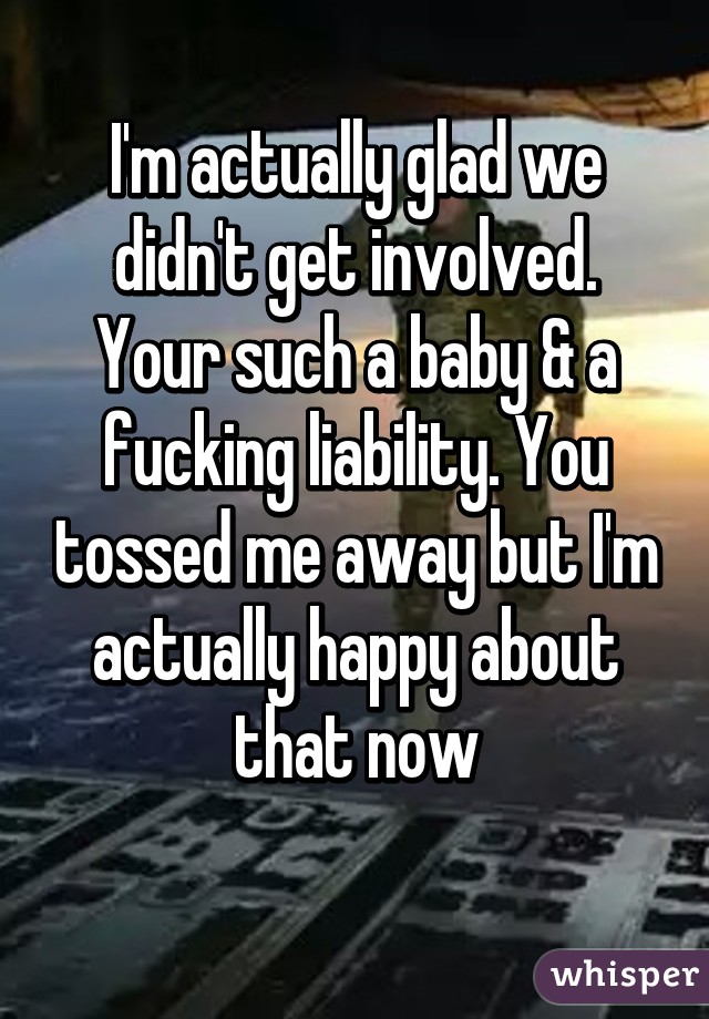 I'm actually glad we didn't get involved. Your such a baby & a fucking liability. You tossed me away but I'm actually happy about that now
