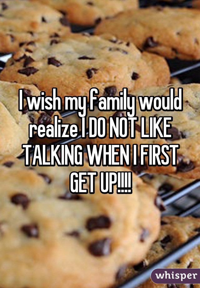 I wish my family would realize I DO NOT LIKE TALKING WHEN I FIRST GET UP!!!!