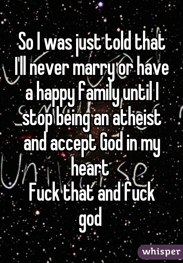 So I was just told that I'll never marry or have a happy family until I stop being an atheist and accept God in my heart 
Fuck that and fuck god 