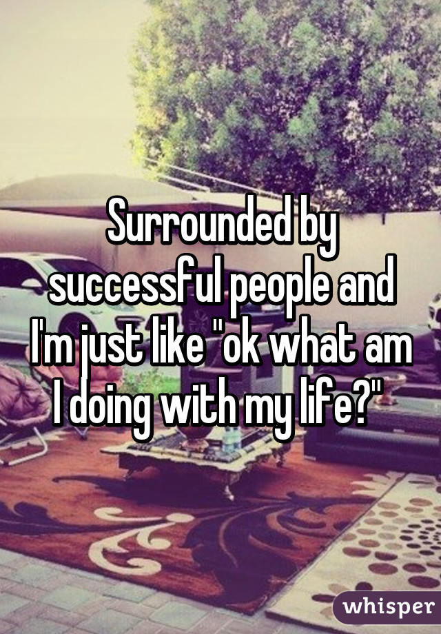 Surrounded by successful people and I'm just like "ok what am I doing with my life?" 