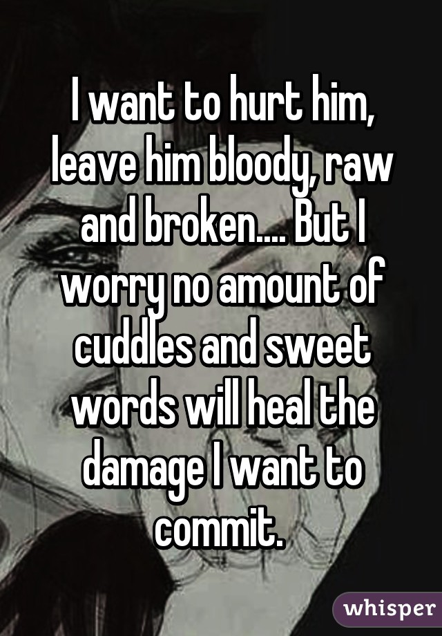 I want to hurt him, leave him bloody, raw and broken.... But I worry no amount of cuddles and sweet words will heal the damage I want to commit. 