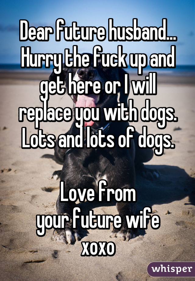 Dear future husband...
Hurry the fuck up and get here or I will replace you with dogs.
Lots and lots of dogs.

Love from
 your future wife 
xoxo