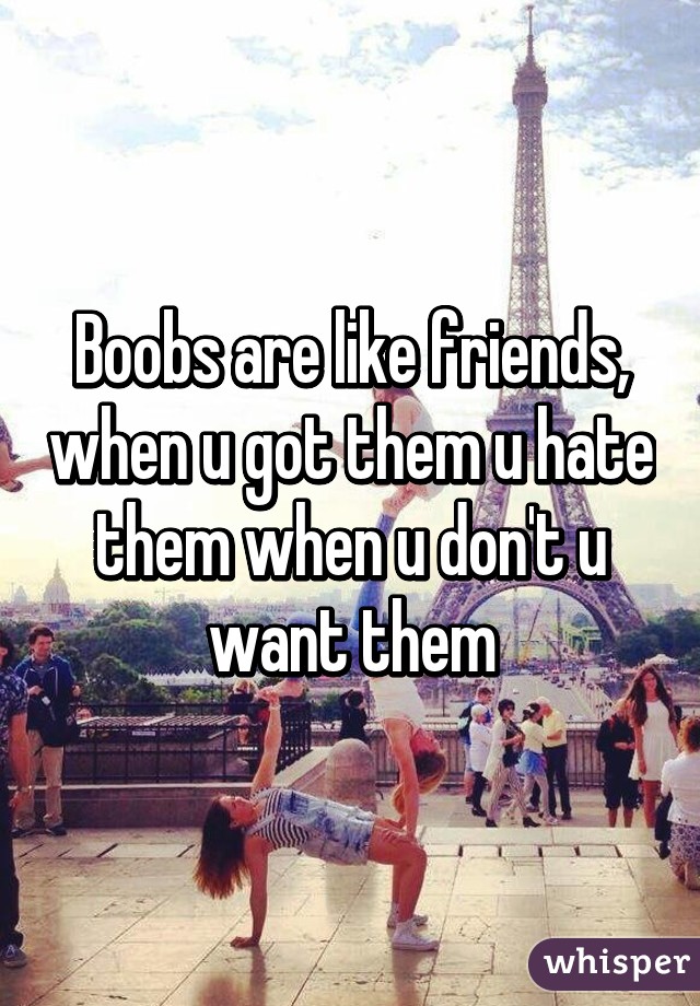 Boobs are like friends, when u got them u hate them when u don't u want them