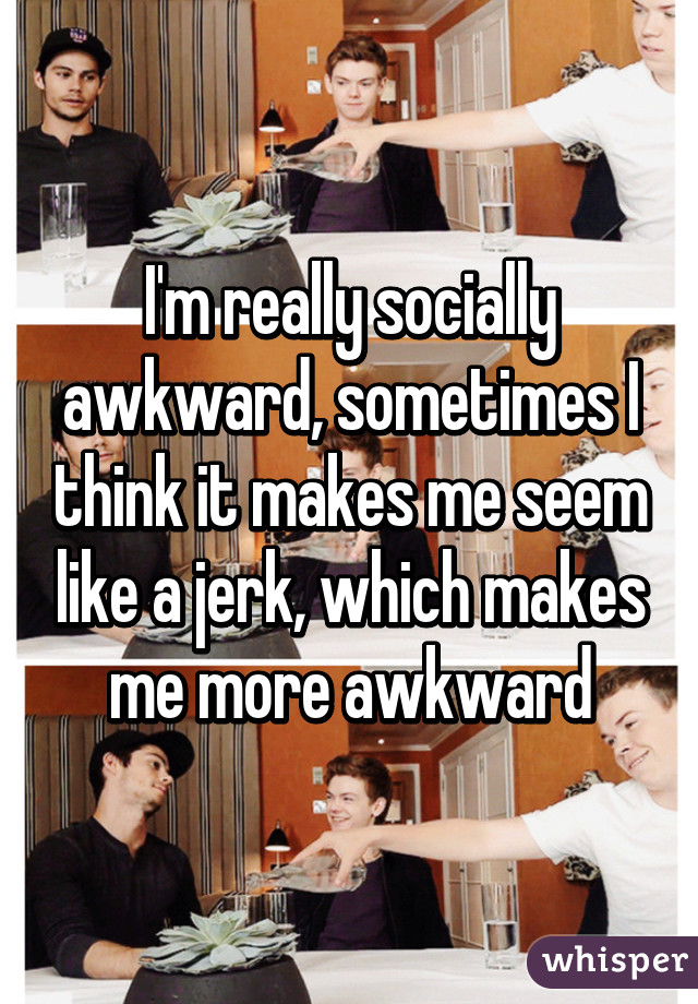 I'm really socially awkward, sometimes I think it makes me seem like a jerk, which makes me more awkward