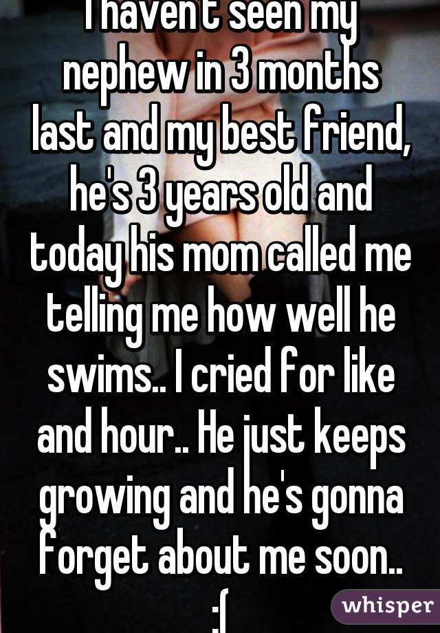 I haven't seen my nephew in 3 months last and my best friend, he's 3 years old and today his mom called me telling me how well he swims.. I cried for like and hour.. He just keeps growing and he's gonna forget about me soon.. :(