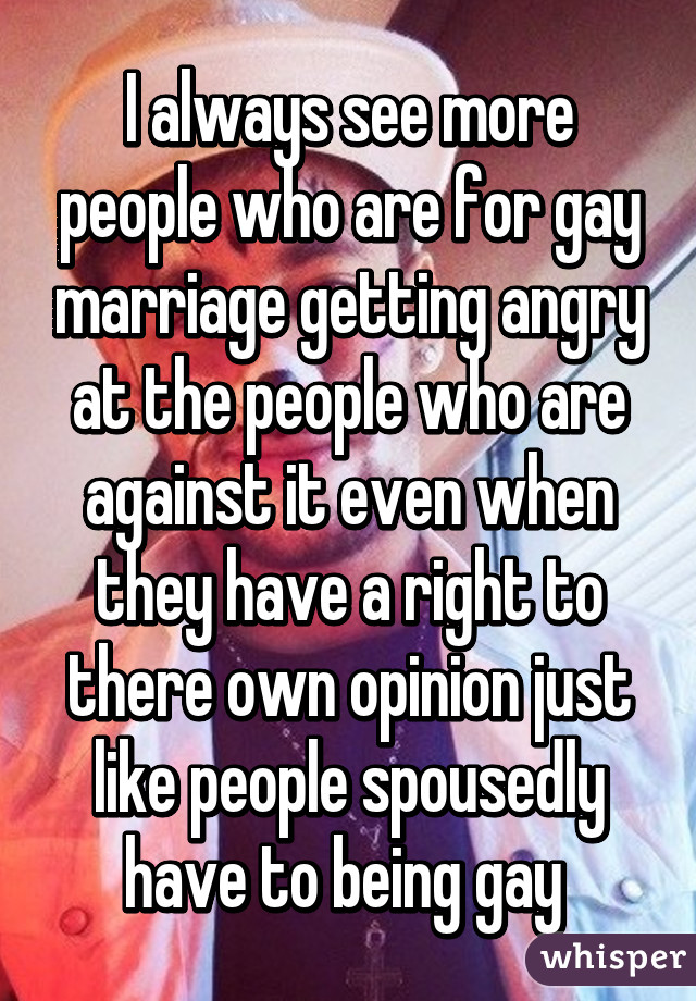 I always see more people who are for gay marriage getting angry at the people who are against it even when they have a right to there own opinion just like people spousedly have to being gay 