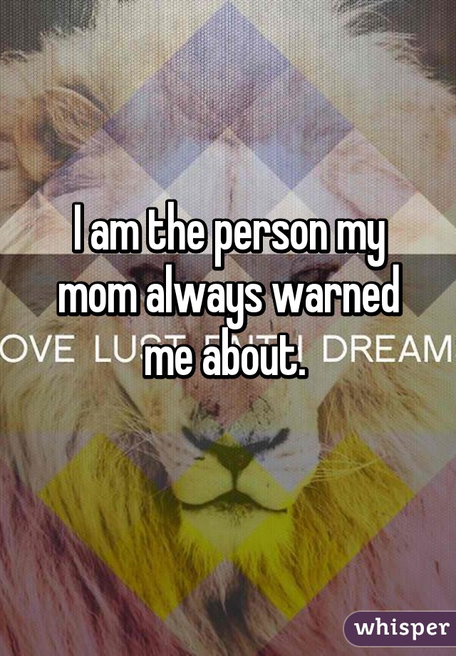 I am the person my mom always warned me about. 
