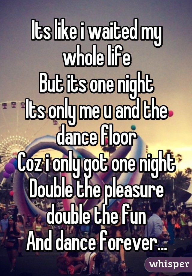 Its like i waited my whole life
But its one night
Its only me u and the dance floor
Coz i only got one night
Double the pleasure double the fun
And dance forever...