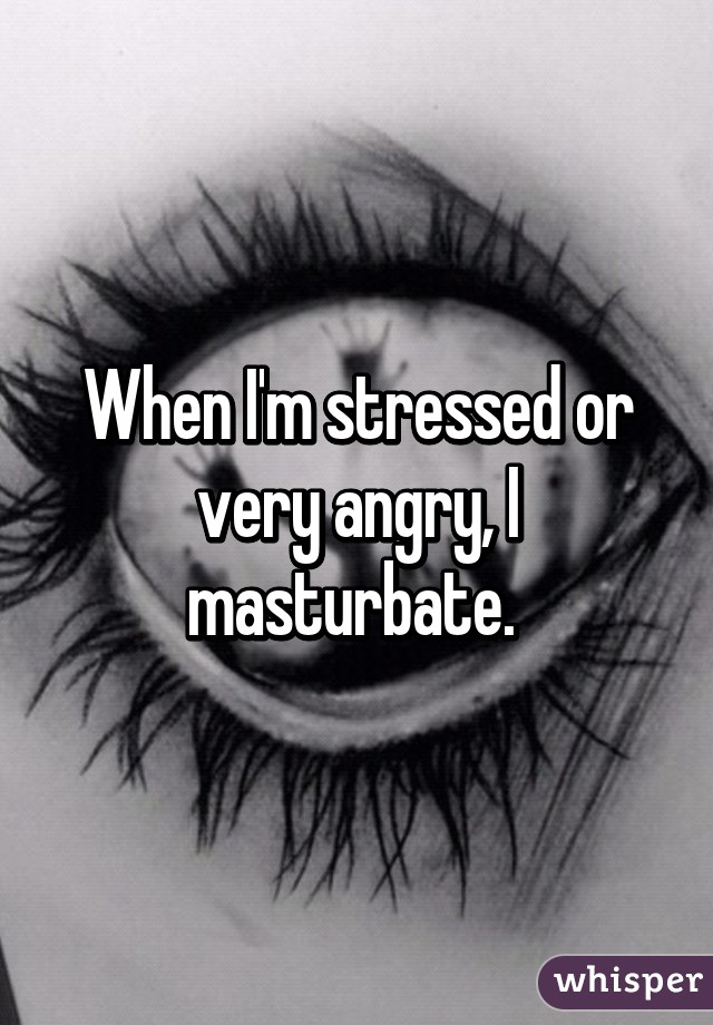 When I'm stressed or very angry, I masturbate. 