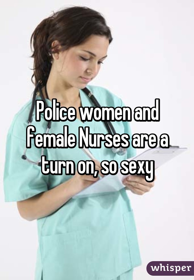 Police women and female Nurses are a turn on, so sexy