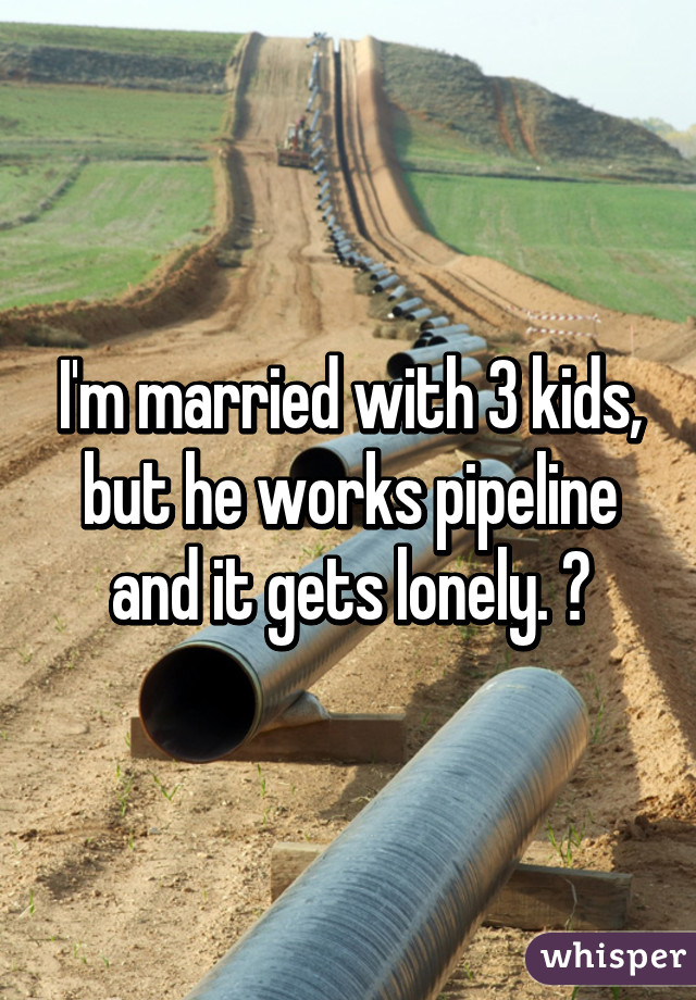 I'm married with 3 kids, but he works pipeline and it gets lonely. 😢