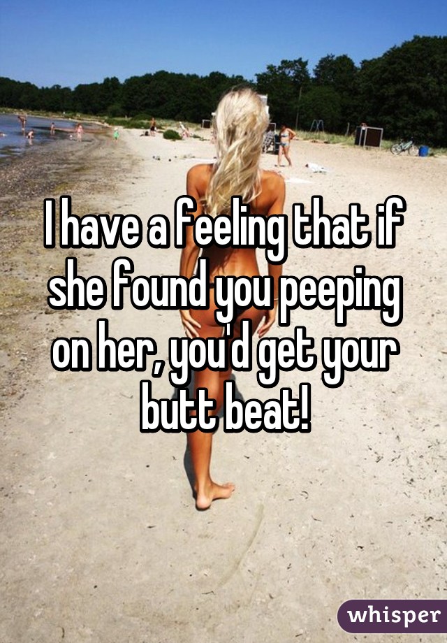 I have a feeling that if she found you peeping on her, you'd get your butt beat!