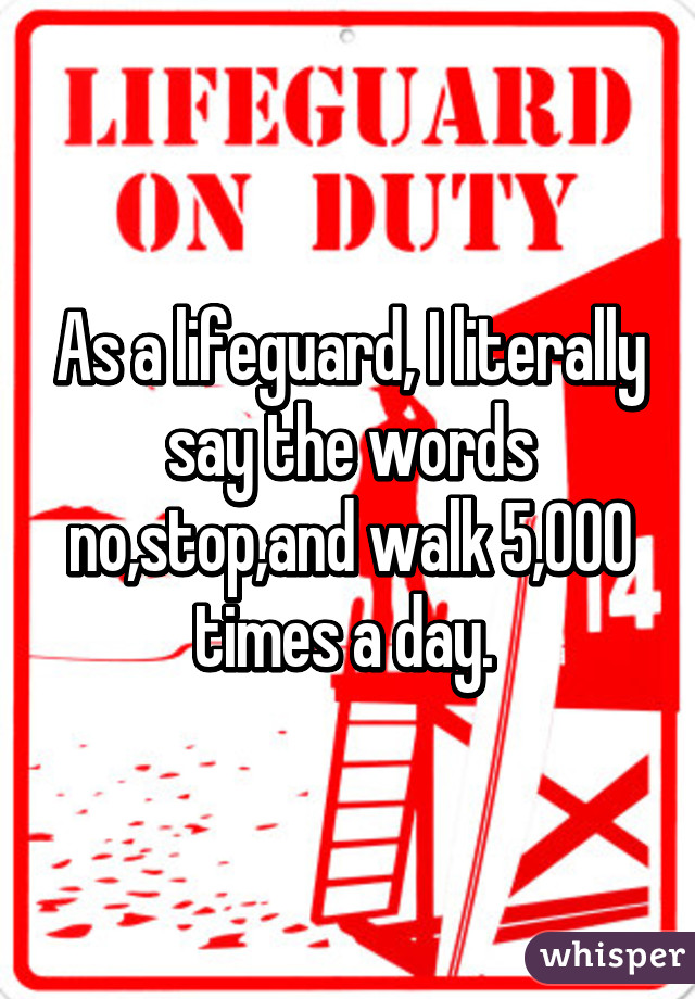 As a lifeguard, I literally say the words no,stop,and walk 5,000 times a day. 