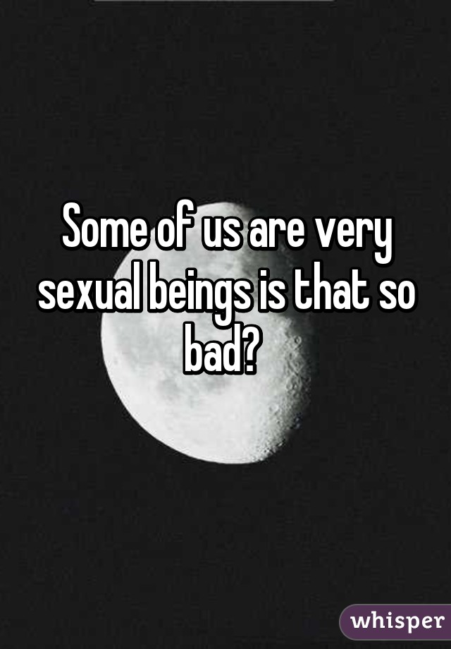 Some of us are very sexual beings is that so bad? 
