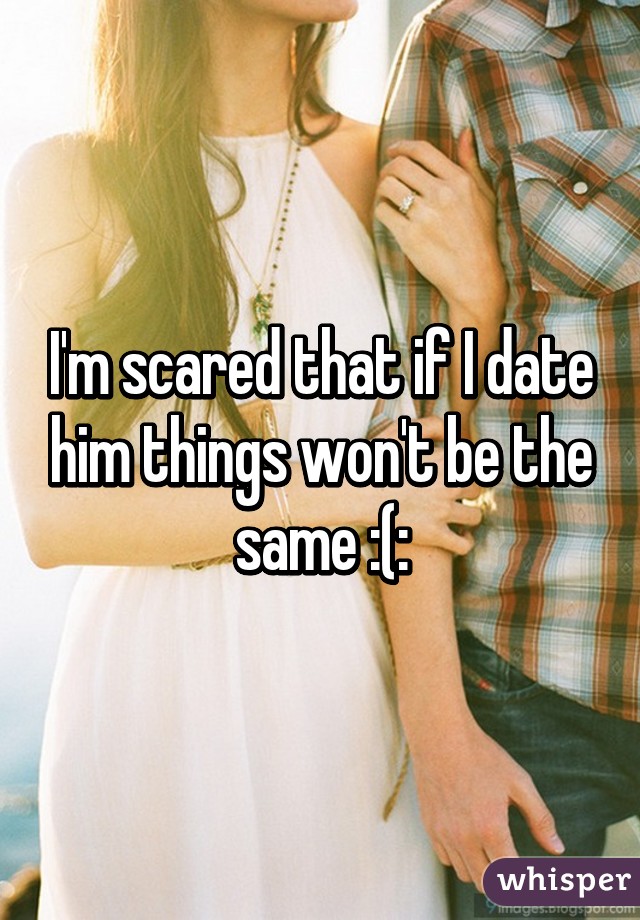 I'm scared that if I date him things won't be the same :(: