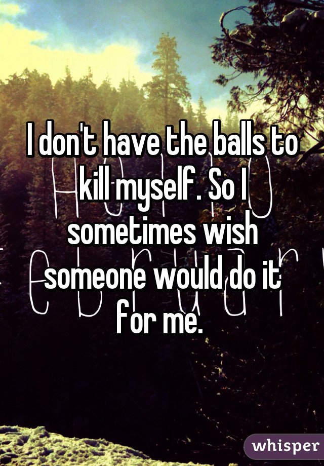 I don't have the balls to kill myself. So I sometimes wish someone would do it for me. 