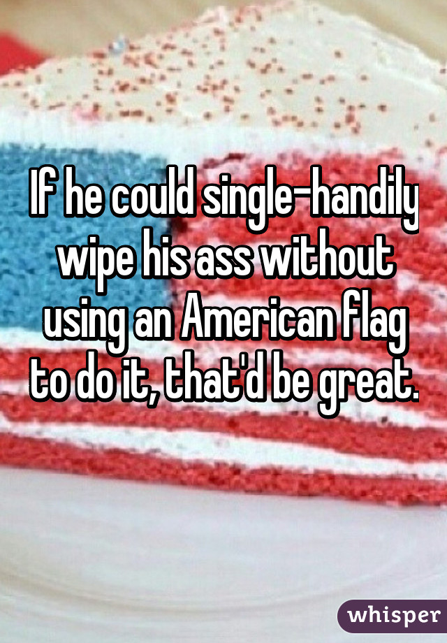 If he could single-handily wipe his ass without using an American flag to do it, that'd be great. 